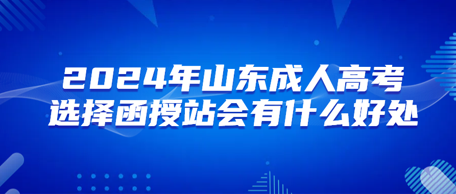 报名2024年山东成人高考选择函授站会有什么好处(图1)